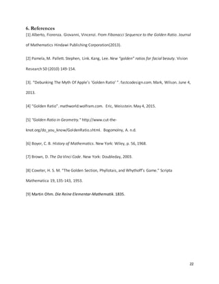 22
6. References
[1] Alberto, Fiorenza. Giovanni, Vincenzi. From Fibonacci Sequence to the Golden Ratio. Journal
of Mathematics Hindawi Publishing Corporation(2013).
[2] Pamela, M. Pallett. Stephen, Link. Kang, Lee. New “golden” ratios for facial beauty. Vision
Research 50 (2010) 149-154.
[3]. “Debunking The Myth Of Apple’s ‘Golden Ratio’ ”. fastcodesign.com. Mark, Wilson. June 4,
2013.
[4] “Golden Ratio”. mathworld.wolfram.com. Eric, Weisstein. May 4, 2015.
[5] "Golden Ratio in Geometry." http://www.cut-the-
knot.org/do_you_know/GoldenRatio.shtml. Bogomolny, A. n.d.
[6] Boyer, C. B. History of Mathematics. New York: Wiley, p. 56, 1968.
[7] Brown, D. The Da Vinci Code. New York: Doubleday, 2003.
[8] Coxeter, H. S. M. “The Golden Section, Phyllotais, and Whythoff’s Game.” Scripta
Mathematica 19, 135-143, 1953.
[9] Martin Ohm. Die Reine Elementar-Mathematik. 1835.
 