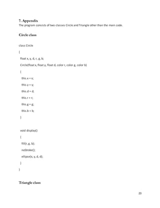 23
7. Appendix
The program consists of two classes Circle and Triangle other than the main code.
Circle class
class Circle
{
float x, y, d, r, g, b;
Circle(float x, float y, float d, color r, color g, color b)
{
this.x = x;
this.y = y;
this.d = d;
this.r = r;
this.g = g;
this.b = b;
}
void display()
{
fill(r, g, b);
noStroke();
ellipse(x, y, d, d);
}
}
Triangle class
 