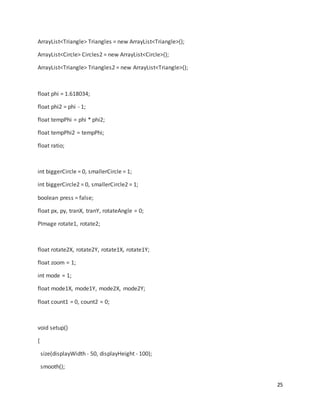 25
ArrayList<Triangle> Triangles = new ArrayList<Triangle>();
ArrayList<Circle> Circles2 = new ArrayList<Circle>();
ArrayList<Triangle> Triangles2 = new ArrayList<Triangle>();
float phi = 1.618034;
float phi2 = phi - 1;
float tempPhi = phi * phi2;
float tempPhi2 = tempPhi;
float ratio;
int biggerCircle = 0, smallerCircle = 1;
int biggerCircle2 = 0, smallerCircle2 = 1;
boolean press = false;
float px, py, tranX, tranY, rotateAngle = 0;
PImage rotate1, rotate2;
float rotate2X, rotate2Y, rotate1X, rotate1Y;
float zoom = 1;
int mode = 1;
float mode1X, mode1Y, mode2X, mode2Y;
float count1 = 0, count2 = 0;
void setup()
{
size(displayWidth - 50, displayHeight - 100);
smooth();
 