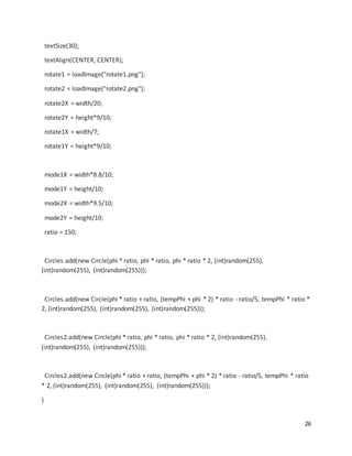 26
textSize(30);
textAlign(CENTER, CENTER);
rotate1 = loadImage("rotate1.png");
rotate2 = loadImage("rotate2.png");
rotate2X = width/20;
rotate2Y = height*9/10;
rotate1X = width/7;
rotate1Y = height*9/10;
mode1X = width*8.8/10;
mode1Y = height/10;
mode2X = width*9.5/10;
mode2Y = height/10;
ratio = 150;
Circles.add(new Circle(phi * ratio, phi * ratio, phi * ratio * 2, (int)random(255),
(int)random(255), (int)random(255)));
Circles.add(new Circle(phi * ratio + ratio, (tempPhi + phi * 2) * ratio - ratio/5, tempPhi * ratio *
2, (int)random(255), (int)random(255), (int)random(255)));
Circles2.add(new Circle(phi * ratio, phi * ratio, phi * ratio * 2, (int)random(255),
(int)random(255), (int)random(255)));
Circles2.add(new Circle(phi * ratio + ratio, (tempPhi + phi * 2) * ratio - ratio/5, tempPhi * ratio
* 2, (int)random(255), (int)random(255), (int)random(255)));
}
 