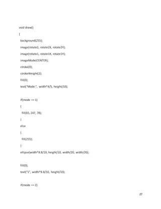 27
void draw()
{
background(255);
image(rotate2, rotate2X, rotate2Y);
image(rotate1, rotate1X, rotate1Y);
imageMode(CENTER);
stroke(0);
strokeWeight(2);
fill(0);
text("Mode:", width*4/5, height/10);
if(mode == 1)
{
fill(65, 247, 78);
}
else
{
fill(255);
}
ellipse(width*8.8/10, height/10, width/20, width/20);
fill(0);
text("1", width*8.8/10, height/10);
if(mode == 2)
 