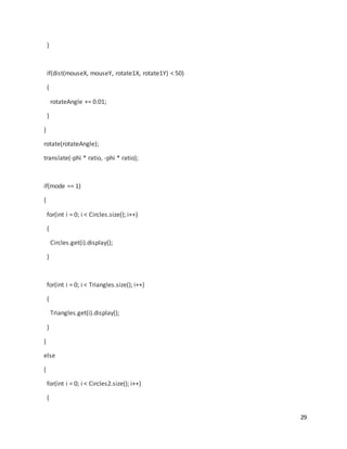 29
}
if(dist(mouseX, mouseY, rotate1X, rotate1Y) < 50)
{
rotateAngle += 0.01;
}
}
rotate(rotateAngle);
translate(-phi * ratio, -phi * ratio);
if(mode == 1)
{
for(int i = 0; i < Circles.size(); i++)
{
Circles.get(i).display();
}
for(int i = 0; i < Triangles.size(); i++)
{
Triangles.get(i).display();
}
}
else
{
for(int i = 0; i < Circles2.size(); i++)
{
 