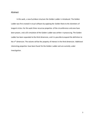 3
Abstract
In this work, a new Euclidean structure the Golden Ladder is introduced. The Golden
Ladder was first created in visual software by applying the Golden Ratio to the diameters of
tangent circles. For this work three recursive properties of the circumference and area have
been proven, and a 2D simulation of the Golden Ladder was written in processing. The Golden
Ladder has been expanded to the third dimension, and it is possible to expand the definition to
the nth dimension. The volume will be the property of interest in the third dimension. Additional
interesting properties have been found for the Golden Ladder and are currently under
investigation.
 