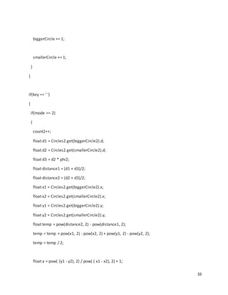 33
biggerCircle += 1;
smallerCircle += 1;
}
}
if(key == ' ')
{
if(mode == 2)
{
count2++;
float d1 = Circles2.get(biggerCircle2).d;
float d2 = Circles2.get(smallerCircle2).d;
float d3 = d2 * phi2;
float distance1 = (d1 + d3)/2;
float distance2 = (d2 + d3)/2;
float x1 = Circles2.get(biggerCircle2).x;
float x2 = Circles2.get(smallerCircle2).x;
float y1 = Circles2.get(biggerCircle2).y;
float y2 = Circles2.get(smallerCircle2).y;
float temp = pow(distance2, 2) - pow(distance1, 2);
temp = temp + pow(x1, 2) - pow(x2, 2) + pow(y1, 2) - pow(y2, 2);
temp = temp / 2;
float a = pow( (y1 - y2), 2) / pow( ( x1 - x2), 2) + 1;
 