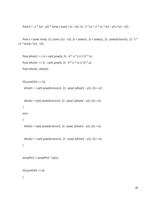 34
float b = -2 * (y1 - y2) * temp / pow( ( x1 - x2), 2) - 2 * y1 + 2 * x1 * (y1 - y2) / (x1 - x2);
float c = pow( temp, 2) / pow ( (x1 - x2), 2) + pow(x1, 2) + pow(y1, 2) - pow(distance1, 2) - 2 *
x1 * temp / (x1 - x2);
float yRoot1 = ( -b + sqrt( pow(b, 2) - 4 * a * c) ) / (2 * a);
float yRoot2 = ( -b - sqrt( pow(b, 2) - 4 * a * c) ) / (2 * a);
float xRoot1, xRoot2;
if(count2%3 == 1){
xRoot1 = -sqrt( pow(distance2, 2) - pow( (yRoot1 - y2), 2)) + x2;
xRoot2 = sqrt( pow(distance2, 2) - pow( (yRoot2 - y2), 2)) + x2;
}
else
{
xRoot1 = sqrt( pow(distance2, 2) - pow( (yRoot1 - y2), 2)) + x2;
xRoot2 = -sqrt( pow(distance2, 2) - pow( (yRoot2 - y2), 2)) + x2;
}
tempPhi2 = tempPhi2 * phi2;
if(count2%3 == 0)
{
 