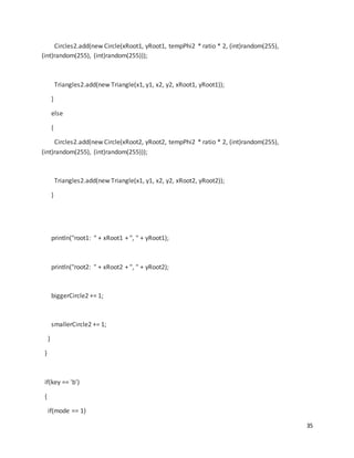 35
Circles2.add(new Circle(xRoot1, yRoot1, tempPhi2 * ratio * 2, (int)random(255),
(int)random(255), (int)random(255)));
Triangles2.add(new Triangle(x1, y1, x2, y2, xRoot1, yRoot1));
}
else
{
Circles2.add(new Circle(xRoot2, yRoot2, tempPhi2 * ratio * 2, (int)random(255),
(int)random(255), (int)random(255)));
Triangles2.add(new Triangle(x1, y1, x2, y2, xRoot2, yRoot2));
}
println("root1: " + xRoot1 + ", " + yRoot1);
println("root2: " + xRoot2 + ", " + yRoot2);
biggerCircle2 += 1;
smallerCircle2 += 1;
}
}
if(key == 'b')
{
if(mode == 1)
 