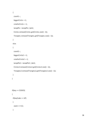 36
{
count1--;
biggerCircle -= 1;
smallerCircle -= 1;
tempPhi = tempPhi / phi2;
Circles.remove(Circles.get(Circles.size() - 1));
Triangles.remove(Triangles.get(Triangles.size() - 1));
}
else
{
count2--;
biggerCircle2 -= 1;
smallerCircle2 -= 1;
tempPhi2 = tempPhi2 / phi2;
Circles2.remove(Circles2.get(Circles2.size() - 1));
Triangles2.remove(Triangles2.get(Triangles2.size() - 1));
}
}
if(key == CODED)
{
if(keyCode == UP)
{
zoom += 0.2;
}
 