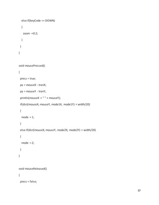 37
else if(keyCode == DOWN)
{
zoom -=0.2;
}
}
}
void mousePressed()
{
press = true;
px = mouseX - tranX;
py = mouseY - tranY;
println(mouseX + " " + mouseY);
if(dist(mouseX, mouseY, mode1X, mode1Y) < width/20)
{
mode = 1;
}
else if(dist(mouseX, mouseY, mode2X, mode2Y) < width/20)
{
mode = 2;
}
}
void mouseReleased()
{
press = false;
 