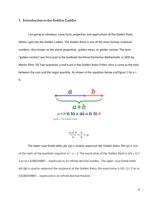 4
1. Introduction to the Golden Ladder
I am going to introduce some facts, properties and applications of the Golden Ratio
before I get into the Golden Ladder. The Golden Ratio is one of the most famous irrational
numbers. Also known as the divine proportion, golden mean, or golden section. The term
“golden section” was first used in the textbook Die Reine Elementar-Mathematik in 1835 by
Martin Ohm. [9] Two quantities a and b are in the Golden Ratio if their ratio is same as the ratio
between the sum and the larger quantity. As shown in the equation below and figure 1 for a >
b.
𝑎 + 𝑏
𝑎
=
𝑎
𝑏
= 𝜑
The lower case Greek letter phi (φ) is used to represent the Golden Ratio. Phi (φ) is one
of the roots of the quadratic equation x2 – x – 1. The exact value of the Golden Ratio is (√5 + 1) /
2 or ca 1.6180339887… expressed as an infinite decimal number. The upper case Greek letter
phi (φ) is used to represent the reciprocal of the Golden Ratio; the exact value is (√5 -1) / 2 or ca
0.6180339887… expressed as an infinite decimal fraction.
Figure 1 The Golden Ratio
 