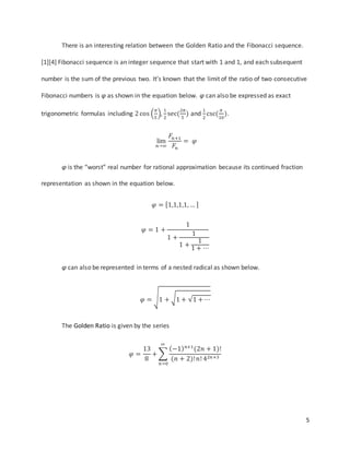 5
There is an interesting relation between the Golden Ratio and the Fibonacci sequence.
[1][4] Fibonacci sequence is an integer sequence that start with 1 and 1, and each subsequent
number is the sum of the previous two. It’s known that the limit of the ratio of two consecutive
Fibonacci numbers is φ as shown in the equation below. φ can also be expressed as exact
trigonometric formulas including 2cos (
𝜋
5
),
1
2
sec(
2𝜋
5
) and
1
2
csc(
𝜋
10
).
lim
𝑛→∞
𝐹𝑛+1
𝐹𝑛
= 𝜑
φ is the “worst” real number for rational approximation because its continued fraction
representation as shown in the equation below.
𝜑 = [1,1,1,1, … ]
𝜑 = 1 +
1
1 +
1
1 +
1
1 + ⋯
φ can also be represented in terms of a nested radical as shown below.
𝜑 = √1 + √1 + √1 + ⋯
The Golden Ratio is given by the series
𝜑 =
13
8
+ ∑
(−1) 𝑛+1
(2𝑛 + 1)!
(𝑛 + 2)!𝑛! 42𝑛+3
∞
𝑛=0
 