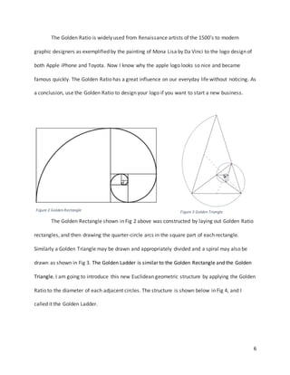 6
The Golden Ratio is widely used from Renaissance artists of the 1500’s to modern
graphic designers as exemplified by the painting of Mona Lisa by Da Vinci to the logo design of
both Apple iPhone and Toyota. Now I know why the apple logo looks so nice and became
famous quickly. The Golden Ratio has a great influence on our everyday life without noticing. As
a conclusion, use the Golden Ratio to design your logo if you want to start a new business.
The Golden Rectangle shown in Fig 2 above was constructed by laying out Golden Ratio
rectangles, and then drawing the quarter-circle arcs in the square part of each rectangle.
Similarly a Golden Triangle may be drawn and appropriately divided and a spiral may also be
drawn as shown in Fig 3. The Golden Ladder is similar to the Golden Rectangle and the Golden
Triangle. I am going to introduce this new Euclidean geometric structure by applying the Golden
Ratio to the diameter of each adjacent circles. The structure is shown below in Fig 4, and I
called it the Golden Ladder.
Figure 2 Golden Rectangle Figure 3 Golden Triangle
 