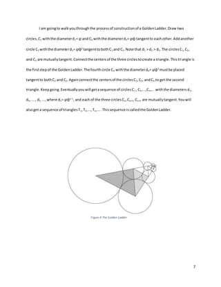 7
I am goingto walkyouthroughthe processof constructionof a GoldenLadder.Draw two
circles,C1 withthe diameterd1= φ and C2 withthe diameterd2= φφ tangentto eachother.Addanother
circle C3 withthe diameterd3= φφ2
tangenttobothC1 and C2.Note that d1 > d2 > d3.The circlesC1,C2,
and C3 are mutuallytangent.Connectthe centersof the three circlestocreate a triangle.Thistriangle is
the firststepof the GoldenLadder.The fourthcircle C4 withthe diameterd4= φφ3
mustbe placed
tangentto bothC2 and C3.Againconnectthe centersof the circlesC2,C3, andC4 to get the second
triangle.Keepgoing.Eventuallyyouwill getasequence of circlesC1 ,C2,...,Cn,... withthe diametersd1,
d2,... , dn, ..., where dn= φφn-1
, and eachof the three circles Cn,Cn+1, Cn+2 are mutuallytangent.Youwill
alsoget a sequence of trianglesT1,T2,..., Tn,....Thissequence is calledthe GoldenLadder.
Figure 4 The Golden Ladder
 