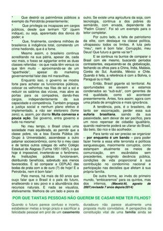 * Que destrói os patrimônios públicos a 
exemplo da Petrobtrás presentemente; 
* Que privilegia os incapazes em cargos 
públicos, desde que tenham “QI” (quem 
indique), ou seja, aparentado dos donos do 
poder; e 
* Que, finalmente, condena milhões de 
brasileiros à indigência total, cometendo um 
crime hediondo, que é a fome. 
Mesmo assim, o brasileiro continua 
acreditando na sua pátria, apesar de, cada 
vez mais, o fosso se agigantar entre as duas 
classes referidas - os que nada têm versus os 
que têm muito - aproximando-se de um 
“apartheide”, apesar do marketing 
governamental falar das mil maravilhas. 
Enquanto isso, o governo se mostra 
forte para achatar os funcionários públicos, 
colocar os velhinhos nas filas de sol a sol e 
reduzir os salários das viúvas, mas abre as 
portas para os compadres, dando-lhes 
cargos, independentemente da sua 
capacidade e competência. Também propaga 
a justiça social e nenhum plano efetivo é 
implementado, a não ser eleitoreiro (fome 
zero); e, assim, por diante Muita conversa e 
pouca ação. Sai governo, entra governo e 
tudo na mesma! 
No meu tempo, o Brasil criava uma 
sociedade mais equilibrada, ao permitir que a 
classe pobre, via a boa Escola Pública (do 
Grupo à Universidade), ascendesse a outro 
patamar socioeconômico, como foi o meu caso 
e de tantos outros colegas do velho Colégio 
Estadual de Alagoas (Turma 1951-1957), o que 
hoje é impossível, invertendo-se o fenômeno. 
As Instituições públicas funcionavam, 
distribuindo benefícios, sobretudo aos menos 
favorecidos. É só comparar a CEPLAC das 
bodas de prata com a de ouro (?) de hoje! E a 
Petrobrás, nem é bom falar! 
Pelo menos, há mais de 60 anos que 
ouço falar que o Brasil é o país do futuro, 
enaltecendo o seu povo e a abundância dos 
recursos naturais. E nada se visualiza, 
efetivamente. Melhora de um lado e piora do 
outro. Se existe uma agricultura da soja, com 
tecnologia, continua a dos pobres do 
semiárido, com enxada, dependente de 
“Padim Cícero”. Foi só um exemplo para o 
leitor completar. 
Por outro lado, a falta de patriotismo 
da elite, com destaque na classe política, 
ultrapassou todos os limites. A luta pelo 
“meu”, nem é bom falar. Corrupção, meu 
Deus! Que futuro a gente vai ter? 
E se continua na burrice de comparar o 
Brasil com ele mesmo, buscando períodos 
contrastantes, esquecendo-se da globalização, 
fechando os olhos para a China, Índia, Malásia, 
Coréia do Sul, Austrália, México e Chile. 
Quando é feita, a referência é com a Bolívia, o 
Paraguai ou o Haiti. 
Então, Brasil gigante só territorial. As 
oportunidades se esvaem e estamos 
condenados ao “sub-sub”, com gerentes de 
má qualidade, como sói acontecer 
presentemente. Antes, fora assim; agora com 
uma pitada de arrogância e mais ignorância. 
A tendência, pois, é o brasileiro, de 
tanto ser escorraçado, perder essa sua 
euforia brasiliana, saindo da sua 
passividade, sem deixar de ser pacífico, para 
um novo repensar de cidadão igualitário, 
quando realmente poderá se ufanar do Brasil, 
tão belo, tão rico e tão acolhedor. 
Para tanto vai ser preciso se organizar 
– por enquanto é um bando – para poder 
fazer frente a essa elite terrorista e políticos 
sanguessugas, maiormente corruptos, como 
estampam atualmente os meios de 
comunicação, em escândalos sem 
precedentes, exigindo decência pública, 
condições de vida proporcional à sua 
contribuição no condomínio nacional e 
participação nas decisões que afetam à sua 
própria família. 
De outra forma, ao invés do primeiro 
mundo, “embicaremos” para os quintos, mas 
dos infernos. (Maceió/Al, agosto de 
2007;revisada 7 anos depois/2014) 
POR QUE TANTAS PESSOAS NÃO QUEREM SE CASAR NEM TER FILHOS? 
Quando o futuro parece confuso e incerto, 
estabelecer metas a longo prazo e sacrificar a 
felicidade pessoal em prol de um casamento 
duradouro não parece atualmente uma 
proposta muito convidativa. A perspectiva da 
constituição vital de uma família ainda se 
 