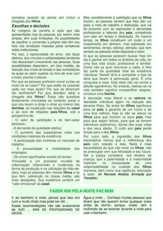 complica quando se pensa em incluir a 
chegada dos filhos. 
Escolhas e decisões 
As margens de escolha e ação que são 
apresentadas hoje às pessoas, por serem mais 
amplas, têm suas limitações. As possibilidades 
de escolher e comandar a própria vida têm seu 
freio nas condições impostas pelas complexas 
redes institucionais. 
Por isso, a oportunidade do amor, dos laços 
afetivos, dos vínculos e solidariedades familiares 
não descansam unicamente nas pessoas. Suas 
possibilidades dependem, em boa medida, da 
redução dos níveis de tensão e das contradições 
às quais se veem sujeitas na hora de viver com 
o outro, procriar e educar. 
Por que as pessoas preferem morar juntas ao 
invés de se casar? Por que estão se casando 
cada vez mais tarde? Por que se divorciam 
tão facilmente? Por que decidem adiar a 
chegada dos filhos? Estas são questões 
diretamente vinculadas ao contexto social e 
que nos levam a dirigir o olhar ao interior das 
famílias, às mudanças nas relações de casal 
e ao eixo de relações pais-filhos, sob a 
perspectiva de: 
- O valor da satisfação e do bem-estar 
pessoais; 
- A demanda de qualidade afetiva; 
- O aumento das expectativas vitais nas 
condições materiais da existência; 
- A participação das mulheres no mercado de 
trabalho; 
- A precariedade e instabilidade dos 
empregos; 
- Os novos significados sociais do tempo. 
Vinculado a um processo mundial de 
urbanização relacionado a mudanças na 
forma de produção e na utilização da mão-de-obra, 
hoje as pessoas têm menos filhos e os 
que têm, sobretudo na classe média, são 
mais desejados. Sua existência confere um 
"valor emocional" ao casal. 
Mas, paralelamente à satisfação que os filhos 
trazem, as pessoas sentem que eles são um 
peso a mais de trabalho e dedicação, que vai 
de encontro com as aspirações e demandas 
profissionais e laborais dos pais, competindo 
com elas em tempo e dedicação. Ao mesmo 
tempo, os filhos constituem um custo e um 
investimento em dinheiro, mas sobretudo em 
sentimentos, tempo, esforço, atenção, que nem 
sempre as pessoas estão dispostas a fazer. 
O que as pessoas parecem buscar hoje em 
dia é ganhar em todos os âmbitos da vida, ter 
uma boa vida social, profissional e familiar. 
Como não se quer renunciar a nada, o filho 
faz parte da qualidade total da existência 
individual. Decidir tê-lo é completar a lista de 
itens que levam à aprovação geral. É uma 
conquista a mais. Esta ideia não vai contra a 
atitude egocêntrica. No entanto, realizar-se na 
vida também significa compartilhar alegrias, 
construir uma família. 
A educação mais liberal e os valores de 
liberdade individual agem na redução dos 
deveres filiais. Se antes ter filhos significava 
para os pais a garantia de um futuro e de 
uma boa velhice, hoje já não se educa os 
filhos para que honrem os seus pais, mas 
para que sejam felizes, para que se tornem 
indivíduos autônomos, donos das suas vidas 
e dos seus afetos. O culto aos pais perde 
forças para o dos filhos. 
Por outro lado, a ingratidão dos filhos 
escandaliza menos que a indiferença dos 
pais com relação a eles. Nada é mais 
escandaloso do que não amar os filhos, não 
se preocupar com sua felicidade e seu futuro. 
Até a justiça considera, nos direitos da 
criança, que a paternidade e a maternidade 
implicam na necessidade de uma 
responsabilidade no cuidado dos filhos 
menores, bem como sua vigilância, educação 
e lazer. (In Revista Aleteia. Enviada por 
Ysnaldo) 
FAZER XIXI PELA NOITE FAZ BEM 
Ir ao banheiro à noite, pensei que isso era 
ruim e muito chato mas pode ser útil.... 
Essas recomendações não são exatamente 
de AVÓ ... MAS DE PROFISSIONAIS DE 
SAÚDE. 
Água e noite ... Conheço muitas pessoas que 
dizem que não querem tomar qualquer coisa 
antes de dormir, porque, então, tem o 
incômodo de se levantar durante a noite para 
usar o banheiro. 
 