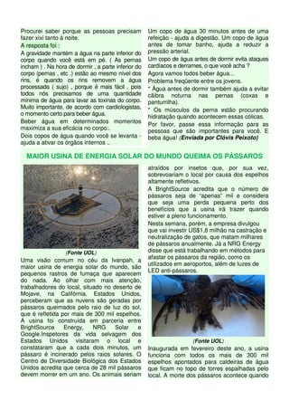 Procurei saber porque as pessoas precisam 
fazer xixi tanto à noite. 
A resposta foi : 
A gravidade mantém a água na parte inferior do 
corpo quando você está em pé. ( As pernas 
incham ) . Na hora de dormir , a parte inferior do 
corpo (pernas , etc .) estão ao mesmo nível dos 
rins, é quando os rins removem a água 
processada ( sujo) , porque é mais fácil , pois 
todos nós precisamos de uma quantidade 
mínima de água para lavar as toxinas do corpo. 
Muito importante, de acordo com cardiologistas, 
o momento certo para beber água. 
Beber água em determinados momentos 
maximiza a sua eficácia no corpo:. 
Dois copos de água quando você se levanta - 
ajuda a ativar os órgãos internos .. 
Um copo de água 30 minutos antes de uma 
refeição - ajuda a digestão. Um copo de água 
antes de tomar banho, ajuda a reduzir a 
pressão arterial. 
Um copo de água antes de dormir evita ataques 
cardíacos e derrames, o que você acha ? 
Agora vamos todos beber água... 
Problema freqüente entre os jovens. 
* Água antes de dormir também ajuda a evitar 
cãibra noturna nas pernas (coxas e 
panturrilha). 
* Os músculos da perna estão procurando 
hidratação quando acontecem essas cólicas. 
Por favor, passe essa informação para as 
pessoas que são importantes para você. E 
beba água! (Enviada por Clóvis Peixoto) 
MAIOR USINA DE ENERGIA SOLAR DO MUNDO QUEIMA OS PÁSSAROS 
(Fonte UOL) 
Uma visão comum no céu da Ivanpah, a 
maior usina de energia solar do mundo, são 
pequenos rastros de fumaça que aparecem 
do nada. Ao olhar com mais atenção, 
trabalhadores do local, situado no deserto de 
Mojave, na Califórnia, Estados Unidos, 
perceberam que as nuvens são geradas por 
pássaros queimados pelo raio de luz do sol, 
que é refletida por mais de 300 mil espelhos. 
A usina foi construída em parceria entre 
BrightSource Energy, NRG Solar e 
Google.Inspetores da vida selvagem dos 
Estados Unidos visitaram o local e 
constataram que a cada dois minutos, um 
pássaro é incinerado pelos raios solares. O 
Centro de Diversidade Biológica dos Estados 
Unidos acredita que cerca de 28 mil pássaros 
devem morrer em um ano. Os animais seriam 
atraídos por insetos que, por sua vez, 
sobrevoariam o local por causa dos espelhos 
altamente refletivos. 
A BrightSource acredita que o número de 
pássaros seja de “apenas” mil e considera 
que seja uma perda pequena perto dos 
benefícios que a usina irá trazer quando 
estiver a pleno funcionamento. 
Nesta semana, porém, a empresa divulgou 
que vai investir US$1,8 milhão na castração e 
neutralização de gatos, que matam milhares 
de pássaros anualmente. Já a NRG Energy 
disse que está trabalhando em métodos para 
afastar os pássaros da região, como os 
utilizados em aeroportos, além de luzes de 
LED anti-pássaros. 
(Fonte UOL) 
Inaugurada em fevereiro deste ano, a usina 
funciona com todos os mais de 300 mil 
espelhos apontados para caldeiras de água 
que ficam no topo de torres espalhadas pelo 
local. A morte dos pássaros acontece quando 
 