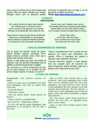 eles cruzam os feixes de luz entre esses dois 
pontos. Além de serem atraídos por insetos, 
biólogos dizem que os pássaros podem 
confundir os espelhos com um lago e, ao se 
aproximar, acabam morrendo. 
Fonte: http://fakeclimate.wordpress.com/ 
VIVÊNCIA 
Noite Ilustrada 
Sim, quero continuar nesta vida vivendo, 
ver a beleza que a natureza me dá, 
ouvir o sussurro da agua do rio correndo, 
até que vá se perdendo nas ondas do mar. 
Quero sentir o perfume das flores se abrindo, 
Quero ouvir a passarada no seu gorgear, 
Ver as crianças no campo brincando e sorrindo, 
O renascer do outro dia poder contemplar. 
Quero viver, sem mágoa e sem rancor, 
Ter no peito muito amor e a quem possa ofertar, 
Quero deitar no meu leito sobre o peito, 
e ter comigo o direito de adormecer e sonhar. 
Quero ficar velho, 
como meu velho pai ficou, 
Ouvir os filhos dos meus filhos, 
me chamarem de vovô. (Bis) 
CARLOS DRUMMOND DE ANDRADE 
“Se eu gosto de poesia? Gosto de gente, 
bichos, plantas, lugares, chocolate, vinho, 
papos amenos, amizade, amor. Acho que a 
poesia está contida nisso tudo.” 
“Eterno, é tudo aquilo que dura uma fração de 
segundo, mas com tamanha intensidade, que se 
petrifica, e nenhuma força jamais o resgata” 
“Se o primeiro e o último pensamento do seu 
dia for essa pessoa, se a vontade de ficar 
juntos chega a apertar o coração: é o amor!” 
“Falar é completamente fácil, quando se tem 
palavras em mente que expressem sua 
opinião. Difícil é expressar por gestos e 
atitudes o que realmente sentimos.” 
“Quando encontrar alguém e esse alguém 
fizer seu coração parar de funcionar por 
alguns segundos, preste atenção: pode ser a 
pessoa mais importante da sua vida.” 
A PIADA DA SEMANA 
Desesperada, uma senhora procura um 
padre: 
- Padre, eu estou com um problema. Eu tenho 
duas papagaias, mas elas só sabem falar 
uma coisa. 
- O que elas falam? 
- Perguntou o padre. 
- Olá, nós somos putas! Vocês querem se 
divertir? 
- Disse a senhora, envergonhada. 
- Isso é terrível. - Respondeu o padre. 
- Eu sei, mas ganhei essas papagaias, elas 
pertenciam a um prostíbulo, não sei mais o 
que fazer. 
- Mas eu tenho uma solução para o seu 
problema: Leve suas papagaias para minha 
casa e eu as colocarei junto com meus dois 
papagaios, aos quais ensinei a rezar. Nunca 
vi dois papagaios tão fiéis, passam o dia todo 
rezando fervorosamente. No dia seguinte, a 
mulher levou suas papagaias para a casa do 
padre. Assim que foram colocadas na gaiola 
elas disseram: 
- Olá, nós somos putas! Vocês querem se 
divertir? Ao ouvir isso, um papagaio olhou 
para o outro e disse: 
- Jogue o terço fora! Nossas preces foram 
atendidas. 
oOo 
Acessar: www.r2cpress.com.br 
