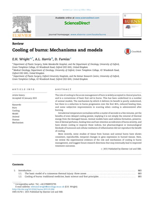 Review
Cooling of burns: Mechanisms and models
E.H. Wright a,*, A.L. Harris b
, D. Furniss c
a
Department of Plastic Surgery, Stoke Mandeville Hospital, and the Department of Oncology, University of Oxford,
Green Templeton College, 43 Woodstock Road, Oxford OX2 6HG, United Kingdom
b
Medical Oncology, Department of Oncology, University of Oxford, Green Templeton College, 43 Woodstock Road,
Oxford OX2 6HG, United Kingdom
c
Department of Plastic Surgery, Oxford University Hospitals, and the Botnar Research Centre, University of Oxford,
Green Templeton College, 43 Woodstock Road, Oxford OX2 6HG, United Kingdom
Contents
1. Introduction. . . . . . . . . . . . . . . . . . . . . . . . . . . . . . . . . . . . . . . . . . . . . . . . . . . . . . . . . . . . . . . . . . . . . . . . . . . . . . . . . . 883
1.1. The basic model of a cutaneous thermal injury: three zones . . . . . . . . . . . . . . . . . . . . . . . . . . . . . . . . . . . . . . 883
1.2. Cooling of burns: traditional medicine, basic science and ﬁrst principles . . . . . . . . . . . . . . . . . . . . . . . . . . . . . 883
b u r n s 4 1 ( 2 0 1 5 ) 8 8 2 – 8 8 9
a r t i c l e i n f o
Article history:
Accepted 10 January 2015
Keywords:
Burn
Cooling
Model
Animal
Human
Mechanism
a b s t r a c t
The role of cooling in the acute management of burn is widely accepted in clinical practice,
and is a cornerstone of basic ﬁrst aid in burns. This has been underlined in a number
of animal models. The mechanism by which it delivers its beneﬁt is poorly understood,
but there is a reduction in burns progression over the ﬁrst 48 h, reduced healing time,
and some subjective improvements in scarring when cooling is administered after
burning.
Intradermal temperature normalises within a matter of seconds to a few minutes, yet the
beneﬁts of even delayed cooling persist, implying it is not simply the removal of thermal
energy from the damaged tissues. Animal models have used oedema formation, preserva-
tion of dermal perfusion, healing time and hair retention as indicators of burns severity, and
have shown cooling to improve these indices, but pharmacological or immunological
blockade of humoural and cellular mediators of inﬂammation did not reproduce the beneﬁt
of cooling.
More recently, some studies of tissue from human and animal burns have shown
consistent, reproducible, temporal changes in gene expression in burned tissues. Here,
we review the experimental evidence of the role and mechanism of cooling in burns
management, and suggest future research directions that may eventually lead to improved
treatment outcomes.
# 2015 Published by Elsevier Ltd and ISBI.
* Corresponding author. Tel.: +44 07808933799.
E-mail address: edmund.wright@oncology.ox.ac.uk (E.H. Wright).
Available online at www.sciencedirect.com
ScienceDirect
journal homepage: www.elsevier.com/locate/burns
http://dx.doi.org/10.1016/j.burns.2015.01.004
0305-4179/# 2015 Published by Elsevier Ltd and ISBI.
 