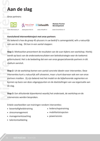 Aan de slag
Aansluitend interventietraject met onze partners
Als bekend is hoe de groep 45-plussers in uw bedrijf is samengesteld, wilt u natuurlijk
ook aan de slag. Dit kan in een aantal stappen:
Stap 1: Motivaction presenteert de resultaten van de scan tijdens een workshop. Hierbij
wordt op basis van de onderzoeksresultaten een beleidsstrategie voor de toekomst
geformuleerd. Het is de bedoeling dat een van onze gespecialiseerde partners in dit
stadium aansluit.
Stap 2: Uit de workshop komen een aantal concrete ideeën voor interventies. Deze
interventies kunt u natuurlijk zelf uitvoeren, maar u kunt daarvoor ook een van onze
partners inzetten. Zij zijn bekend met het model en de bijbehorende segmenten en
kunnen op basis van deze uitgangspunten en de doelstellingen van uw organisatie aan
de slag.
Stap 3: Een afsluitende bijeenkomst waarbij het onderzoek, de workshop en de
intervensies worden besproken.
Enkele voorbeelden van trainingen rondom interventies:
boventalligheidstraining
stressmanagement
managementcoaching
talentontwikkeling
Onze partners:
www.50company.nl www.greve-hart.nl www.inhealth.nl www.humanfactor.nl
18
leiderschapstraining
mobiliteitstrajecten
powersessies
 