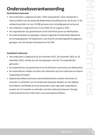 Onderzoeksverantwoording
Kwantitatief onderzoek
•
•
•
•
Kwalitatief onderzoek
•
•
•
•
19
Het onderzoek is uitgevoerd op 24 november 2015, 26 november 2015 en 10
december 2015. Hierbij zijn vier focusgroepen met elk 7-8 respondenten
gehouden.
De respondenten zijn geselecteerd uit het M-Select community van Motivaction.
De respondenten hebben als dank voor deelname aan het onderzoek een kleine
vergoeding ontvangen.
Digitaal beschikbare primaire onderzoeksbestanden worden tenminste 12
maanden na afronden van het onderzoek bewaard. Beelden en niet digitaal
beschikbare schriftelijke primaire bestanden zoals ingevulde vragenlijsten,
worden tot 12 maanden na afronden van het onderzoek bewaard. Overige
onderzoekstechnische informatie is op aanvraag beschikbaar.
Het onderzoek is uitgevoerd onder 1.842 respondenten. Deze steekproef is
representatief voor de werkende Nederlandse bevolking boven de 45 jaar. In de
veldwerk-periode is er aan 10.300 personen een uitnodigingsmail verstuurd.
Het veldwerk is uitgevoerd van 17 juni 2015 tot 31 augustus 2015.
De respondenten zijn geselecteerd uit het StemPunt-panel van Motivaction.
De onderzoeksdata zijn gewogen, daarbij fungeerde het Mentality-ijkbestand
als herwegingskader. Dit ijkbestand is wat betreft sociodemograﬁsche gegevens
gewogen naar de Gouden Standaard van het CBS.
 