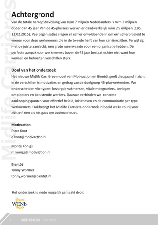 Achtergrond
Van de totale beroepsbevolking van ruim 7 miljoen Nederlanders is ruim 3 miljoen
ouder dan 45 jaar. Van de 45-plussers werken er daadwerkelijk ruim 2,5 miljoen (CBS,
13.02.2015). Veel organisaties slagen er echter onvoldoende in om een scherp beleid te
voeren voor deze werknemers die in de tweede helft van hun carrière zitten. Terwijl zij,
met de juiste aandacht, een grote meerwaarde voor een organisatie hebben. Dé
perfecte aanpak voor werknemers boven de 45 jaar bestaat echter niet want hun
wensen en behoeften verschillen sterk.
Doel van het onderzoek
Het nieuwe Midlife Carrières-model van Motivaction en Bientôt geeft diepgaand inzicht
in de verschillen in motivaties en gedrag van de doelgroep 45-pluswerkenden. We
onderscheiden vier typen: bezorgde vakmensen, vitale meegroeiers, bevlogen
ontplooiers en berustende werkers. Daaraan verbinden we concrete
aanknopingspunten voor eﬀectief beleid, initiatieven en de communicatie per type
werknemers. Ook brengt het Midlife Carrières-onderzoek in beeld welke rol zij voor
zichzelf zien als het gaat om optimale inzet.
Motivaction
Ester Koot
e.koot@motivaction.nl
Monte Königs
m.konigs@motivaction.nl
Bientôt
Tonny Wormer
tonny.wormer@bientot.nl
Het onderzoek is mede mogelijk gemaakt door:
4
 