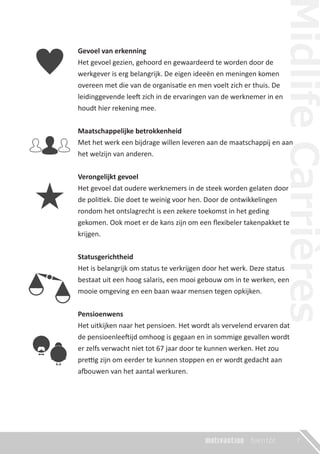 Gevoel van erkenning
Het gevoel gezien, gehoord en gewaardeerd te worden door de
werkgever is erg belangrijk. De eigen ideeën en meningen komen
overeen met die van de organisatie en men voelt zich er thuis. De
leidinggevende leeft zich in de ervaringen van de werknemer in en
houdt hier rekening mee.
Maatschappelijke betrokkenheid
Met het werk een bijdrage willen leveren aan de maatschappij en aan
het welzijn van anderen.
Verongelijkt gevoel
Het gevoel dat oudere werknemers in de steek worden gelaten door
de politiek. Die doet te weinig voor hen. Door de ontwikkelingen
rondom het ontslagrecht is een zekere toekomst in het geding
gekomen. Ook moet er de kans zijn om een ﬂexibeler takenpakket te
krijgen.
Statusgerichtheid
Het is belangrijk om status te verkrijgen door het werk. Deze status
bestaat uit een hoog salaris, een mooi gebouw om in te werken, een
mooie omgeving en een baan waar mensen tegen opkijken.
Pensioenwens
Het uitkijken naar het pensioen. Het wordt als vervelend ervaren dat
de pensioenleeftijd omhoog is gegaan en in sommige gevallen wordt
er zelfs verwacht niet tot 67 jaar door te kunnen werken. Het zou
prettig zijn om eerder te kunnen stoppen en er wordt gedacht aan
afbouwen van het aantal werkuren.
7
 