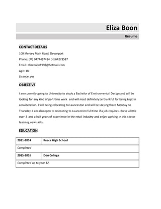Eliza Boon
Resume
CONTACTDETAILS
100 Mersey Main Road, Devonport
Phone: (M) 0474467414 (H) 64273587
Email: elizaboon1998@hotmail.com
Age: 18
Licence: yes
OBJECTIVE
I am currently going to University to study a Bachelor of Environmental Design and will be
looking for any kind of part time work and will most definitely be thankful for being kept in
consideration. I will being relocating to Launceston and will be staying there Monday to
Thursday, I am also open to relocating to Launceston full time if a job requires.I have a little
over 3 and a half years of experience in the retail industry and enjoy working in this sector
learning new skills.
EDUCATION
2011-2014 Reece High School
Completed
2015-2016 Don College
Completed up to year 12
 