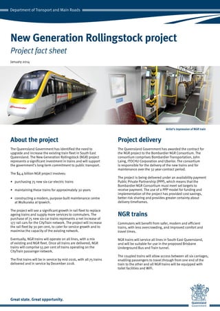 About the project
The Queensland Government has identified the need to
upgrade and increase the existing train fleet in South East
Queensland. The New Generation Rollingstock (NGR) project
represents a significant investment in trains and will support
the government’s long-term commitment to public transport.
The $4.4 billion NGR project involves:
•	 purchasing 75 new six-car electric trains
•	 maintaining these trains for approximately 30 years
•	 constructing a modern, purpose-built maintenance centre
at Wulkuraka at Ipswich.
The project will see a significant growth in rail fleet to replace
ageing trains and supply more services to commuters. The
purchase of 75 new six-car trains represents a net increase of
177 rail cars for the CityTrain network. The project will increase
the rail fleet by 30 per cent, to cater for service growth and to
maximise the capacity of the existing network.
Eventually, NGR trains will operate on all lines, with a mix
of existing and NGR fleet. Once all trains are delivered, NGR
trains will comprise 55 per cent of trains operating on the
CityTrain passenger network.
The first trains will be in service by mid-2016, with all 75 trains
delivered and in service by December 2018.
Project delivery
The Queensland Government has awarded the contract for
the NGR project to the Bombardier NGR Consortium. The
consortium comprises Bombardier Transportation, John
Laing, ITOCHU Corporation and Uberior. The consortium
is responsible for the delivery of the new trains and for
maintenance over the 32 year contract period.
The project is being delivered under an availability payment
Public Private Partnership (PPP), which means that the
Bombardier NGR Consortium must meet set targets to
receive payment. The use of a PPP model for funding and
implementation of the project has provided cost savings,
better risk sharing and provides greater certainty about
delivery timeframes.
NGR trains
Commuters will benefit from safer, modern and efficient
trains, with less overcrowding, and improved comfort and
travel times.
NGR trains will service all lines in South East Queensland,
and will be suitable for use in the proposed Brisbane
Underground Bus and Train tunnel.
The coupled trains will allow access between all six carriages,
enabling passengers to travel through from one end of the
train to the other and all NGR trains will be equipped with
toilet facilities and WiFi.
New Generation Rollingstock project
Project fact sheet
Artist’s impression of NGR train
January 2014
 