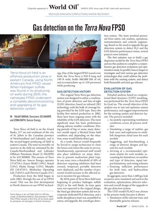 World Oil®
 / MARCH 2015 61
Terra Nova is an oil field 220 mi off the
coast of Newfoundland, discovered in 1984.
The FPSO vessel is the first of its kind used
to produce oil and gas in North America.
REDUCED EMISSION COMPLETIONS/VAPOR RECOVERY
GasdetectionontheTerraNovaFPSO
Terra Nova oil field is an
offshore production zone in
eastern Canada, using North
America’s first FPSO vessel.
When hydrogen sulfide
was found in its producing
oil wells during 2010, the
namesake FPSO underwent
a complete decommissioning
and upgrading of its gas
detection system.
ŝŝ RAJAT BARUA, Senscient, ED SHARPE
and ZONA BATH, Suncor Energy
Terra Nova oil field is on the Grand
Banks, 217 mi east-southeast of the city
of St. John’s in the Canadian province
of Newfoundland and Labrador, and is
the second-largest producing oil field in
eastern Canada. The total recoverable oil
reserves in the field are estimated by the
Canada-Newfoundland and Labrador
Offshore Petroleum Board (C-NLOPB)
to be 419 MMbbl. The owners of Terra
Nova field are: Suncor Energy, operator
(37.675%); Exxon Mobil (19%); Statoil
(15%); Husky Energy (13%); Murphy
Oil (10.475%); Mosbacher Operating
Ltd.(3.85%);andChevronCanada(1%).
Production from the field began in
early 2002, through the use of an FPSO
vessel. This was the first development
in North America to use FPSO technol-
ogy. One of the largest FPSO vessels ever
built, the Terra Nova is 958 ft long and
149 ft wide, holds 960,000 bbl of oil,
and accommodates up to 120 personnel
while producing.
GAS DETECTION HISTORY
The original Terra Nova gas detection
system was designed to utilize a combina-
tion of point detectors and line-of-sight
(LOS) detectors, based on infrared (IR)
technology, with the bulk of coverage be-
ing provided by the LOS type. Since the
facility first started production in 2002,
there have been ongoing issues with the
reliability of the LOS detectors. The most
significant issue has been performance
during adverse weather conditions. Dur-
ing periods of fog or snow, many detec-
tors would report a blocked beam fault
condition and, depending on the situa-
tion, some would falsely detect gas.
As a result, Suncor would frequently
be forced to assign technicians to clean
the lenses and return the units to service.
Simultaneously, operational staff would
also place inhibitors on many detec-
tors to prevent inadvertent plant trips.
In any zone, once a threshold of 50% of
detectors requiring inhibitors had been
crossed, temporary portable detectors
were deployed, and the number of per-
sonnel would increase in the affected ar-
eas to monitor for gas releases.
By 2010, parts of Terra Nova field were
beginning to produce hydrogen sulfide
(H2S) in the well fluids. As toxic gases
were not expected in the original design,
the fixed gas detection system did not in-
corporate dedicated H2S detection, and a
multi-disciplinary team was assembled to
assess, and upgrade, the overall gas detec-
tion system. The team involved person-
nel from safety, risk analysis, operations,
instrumentation and controls engineer-
ing. Based on the need to upgrade the gas
detection system to detect H2S and the
LOS detector performance issues, several
projects were initiated.
The first initiative was to build a gas
dispersion model for the Terra Nova FPSO
andusethisanalysistocompleteacompre-
hensive gas detection evaluation and opti-
mizationstudy.Inparallel,Suncorbeganto
investigate and trial various gas detection
technologies that could address the prob-
lems with the existing system, and detect
both flammable and toxic gas releases.
EVALUATION OF GAS
DETECTION SYSTEM
Detailed analysis, based on computa-
tional fluid dynamics (CFD) modeling,
was performed for the Terra Nova FPSO
by GexCon. The overall objective of the
analysis was to test and optimize system
performance, and suggest improvements
for the existing system and detector lay-
out. The process included:
•	 Accurately representing ventilation
conditions across all process mod-
ules
•	Simulating a range of realistic gas
leak cases and explosions to estab-
lish dangerous cloud sizes for each
module
•	Suggesting, and benchmarking, a
range of detector designs and lay-
outs for each module
•	Arriving at a recommended opti-
mum system for each module, ac-
counting for limitations on number
and type of detectors, input/out-
put limitations, and voting schemes
•	Ensuring sufficient performance
for both toxic and hydrocarbon
gas detection.
In aggregate, more than 1,400 gas leak
scenarios were simulated and used in the
evaluation, optimization, detector selec-
tion and overall design of the upgrade to
the gas detection system.
The CFD model FLACS was chosen
in the present study, because it allows:
•	 Simulation of the relevant toxic and
flammable gaseous releases
Originally appeared in World Oil
®
MARCH 2015 issue, pgs 61-68. Used with permission.
 