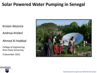 Solar Powered Water Pumping in Senegal



Kristen Woznick

Andrew Kriebel

Ahmed Al Haddad
College of Engineering
Penn State University
3 December 2012




                            http://www.practica.org/services/r-d/thermal-solar-pumps/
 