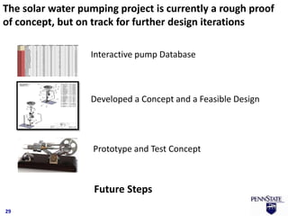 The solar water pumping project is currently a rough proof
of concept, but on track for further design iterations

                  Interactive pump Database



                  Developed a Concept and a Feasible Design




                   Prototype and Test Concept



                   Future Steps
29
 
