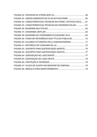 FIGURA 32– INTERIOR DA STRING BOX CA.........................................................58
FIGURA 33– DADOS INSERIDOS NO PLUG-IN PVSUITEBR ................................60
FIGURA 34– CARACTERÍSTICAS TÉCNICAS DO PAINEL FOTOVOLTAICO .......61
FIGURA 35– CARACTERÍSTICAS TÉCNICAS DO INVERSOR SOLAR .................61
FIGURA 36- DIAGRAMA MULTIFILAR.....................................................................62
FIGURA 37– DIAGRAMA UNIFILAR ........................................................................63
FIGURA 38- DIAGRAMA DE ATERRAMENTO ESQUEMA TN-S............................64
FIGURA 39- TAXAS DE REFERÊNCIA DOS TÍTULOS PÚBLICOS ........................70
FIGURA 40- VALORES FATURADOS PELA CONCESSIONÁRIA ..........................71
FIGURA 41- HISTÓRICO DE CONSUMO DA UC....................................................72
FIGURA 42– SUPORTE PARA SUSTENTAÇÃO (NORTE) .....................................76
FIGURA 43– SUPORTE PARA SUSTENTAÇÃO (OESTE)......................................77
FIGURA 44– DISPOSIÇÃO NO LADO NORTE........................................................77
FIGURA 45– DISPOSIÇÃO NO LADO OESTE ........................................................78
FIGURA 46– PROTEÇÃO E INVERSOR..................................................................78
FIGURA 47– PLACA DE ALERTA NO MEDIDOR DE ENERGIA.............................79
FIGURA 48– MÓDULO PARA MONITORAMENTO .................................................79
 