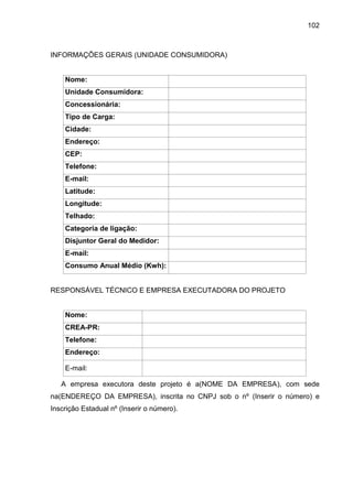 102
INFORMAÇÕES GERAIS (UNIDADE CONSUMIDORA)
Nome:
Unidade Consumidora:
Concessionária:
Tipo de Carga:
Cidade:
Endereço:
CEP:
Telefone:
E-mail:
Latitude:
Longitude:
Telhado:
Categoria de ligação:
Disjuntor Geral do Medidor:
E-mail:
Consumo Anual Médio (Kwh):
RESPONSÁVEL TÉCNICO E EMPRESA EXECUTADORA DO PROJETO
Nome:
CREA-PR:
Telefone:
Endereço:
E-mail:
A empresa executora deste projeto é a(NOME DA EMPRESA), com sede
na(ENDEREÇO DA EMPRESA), inscrita no CNPJ sob o nº (Inserir o número) e
Inscrição Estadual nº (Inserir o número).
 