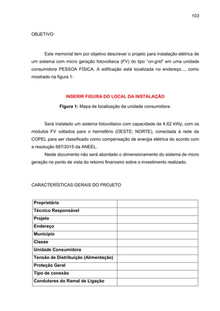 103
OBJETIVO
Este memorial tem por objetivo descrever o projeto para instalação elétrica de
um sistema com micro geração fotovoltaica (FV) do tipo “on-grid” em uma unidade
consumidora PESSOA FÍSICA. A edificação está localizada no endereço..., como
mostrado na figura 1:
INSERIR FIGURA DO LOCAL DA INSTALAÇÃO
Figura 1: Mapa de localização da unidade consumidora.
Será instalado um sistema fotovoltaico com capacidade de 4.62 kWp, com os
módulos FV voltados para o hemisfério (OESTE; NORTE), conectada à rede da
COPEL para ser classificado como compensação de energia elétrica de acordo com
a resolução 687/2015 da ANEEL.
Neste documento não será abordado o dimensionamento do sistema de micro
geração no ponto de vista do retorno financeiro sobre o investimento realizado.
CARACTERÍSTICAS GERAIS DO PROJETO
Proprietário
Técnico Responsável
Projeto
Endereço
Município
Classe
Unidade Consumidora
Tensão de Distribuição (Alimentação)
Proteção Geral
Tipo de conexão
Condutores do Ramal de Ligação
 