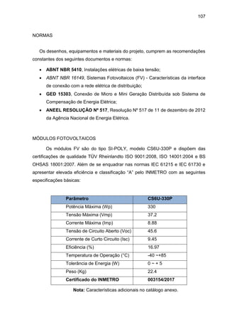 107
NORMAS
Os desenhos, equipamentos e materiais do projeto, cumprem as recomendações
constantes dos seguintes documentos e normas:
 ABNT NBR 5410, Instalações elétricas de baixa tensão;
 ABNT NBR 16149, Sistemas Fotovoltaicos (FV) - Características da interface
de conexão com a rede elétrica de distribuição;
 GED 15303, Conexão de Micro e Mini Geração Distribuída sob Sistema de
Compensação de Energia Elétrica;
 ANEEL RESOLUÇÃO Nº 517, Resolução Nº 517 de 11 de dezembro de 2012
da Agência Nacional de Energia Elétrica.
MÓDULOS FOTOVOLTAICOS
Os módulos FV são do tipo SI-POLY, modelo CS6U-330P e dispõem das
certificações de qualidade TÜV Rheinlandto ISO 9001:2008, ISO 14001:2004 e BS
OHSAS 18001:2007. Além de se enquadrar nas normas IEC 61215 e IEC 61730 e
apresentar elevada eficiência e classificação “A” pelo INMETRO com as seguintes
especificações básicas:
Parâmetro CS6U-330P
Potência Máxima (Wp) 330
Tensão Máxima (Vmp) 37.2
Corrente Máxima (Imp) 8.88
Tensão de Circuito Aberto (Voc) 45.6
Corrente de Curto Circuito (Isc) 9.45
Eficiência (%) 16.97
Temperatura de Operação (°C) -40 ~+85
Tolerância de Energia (W) 0 ~ + 5
Peso (Kg) 22.4
Certificado do INMETRO 003154/2017
Nota: Características adicionais no catálogo anexo.
 
