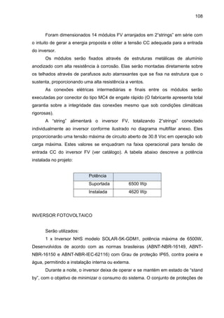 108
Foram dimensionados 14 módulos FV arranjados em 2“strings” em série com
o intuito de gerar a energia proposta e obter a tensão CC adequada para a entrada
do inversor.
Os módulos serão fixados através de estruturas metálicas de alumínio
anodizado com alta resistência à corrosão. Elas serão montadas diretamente sobre
os telhados através de parafusos auto atarraxantes que se fixa na estrutura que o
sustenta, proporcionando uma alta resistência a ventos.
As conexões elétricas intermediárias e finais entre os módulos serão
executadas por conector do tipo MC4 de engate rápido (O fabricante apresenta total
garantia sobre a integridade das conexões mesmo que sob condições climáticas
rigorosas).
A “string” alimentará o inversor FV, totalizando 2“strings” conectado
individualmente ao inversor conforme ilustrado no diagrama multifilar anexo. Eles
proporcionarão uma tensão máxima de circuito aberto de 30.8 Voc em operação sob
carga máxima. Estes valores se enquadram na faixa operacional para tensão de
entrada CC do inversor FV (ver catálogo). A tabela abaixo descreve a potência
instalada no projeto:
Potência
Suportada 6500 Wp
Instalada 4620 Wp
INVERSOR FOTOVOLTAICO
Serão utilizados:
1 x Inversor NHS modelo SOLAR-5K-GDM1, potência máxima de 6500W,
Desenvolvidos de acordo com as normas brasileiras (ABNT-NBR-16149, ABNT-
NBR-16150 e ABNT-NBR-IEC-62116) com Grau de proteção IP65, contra poeira e
água, permitindo a instalação interna ou externa.
Durante a noite, o inversor deixa de operar e se mantém em estado de “stand
by”, com o objetivo de minimizar o consumo do sistema. O conjunto de proteções de
 