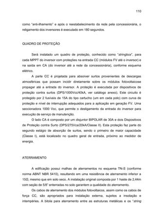 110
como “anti-ilhamento” e após o reestabelecimento da rede pela concessionária, o
religamento dos inversores é executado em 180 segundos.
QUADRO DE PROTEÇÃO
Será instalado um quadro de proteção, conhecido como “stringbox”, para
cada MPPT do inversor com proteções na entrada CC (módulos FV até o inversor) e
na saída em CA (do inversor até a rede da concessionária), conforme esquema
elétrico.
A parte CC é projetada para absorver surtos provenientes de descargas
atmosféricas que possam incidir diretamente sobre os módulos fotovoltaicose
propagar até a entrada do inversor. A proteção é executada por dispositivos de
proteção contra surtos (DPS/1000Vcc/40kA, ver catálogo anexo). Este circuito é
protegido por 2 fusíveis de 15A do tipo cartucho (um em cada polo) com curva de
proteção e nível de interrupção adequados para a aplicação em geração FV. Uma
seccionadora 1000 Vcc, que permite o desligamento da entrada do inversor para
execução de serviço de manutenção.
O lado CA é composto por um disjuntor BIPOLAR de 30A e dois Dispositivos
de Proteção contra Surto (DPS/275Vca/20kA/Classe II). Esta proteção faz parte do
segundo estágio de absorção de surtos, sendo o primeiro de maior capacidade
(Classe I), está localizado no quadro geral de entrada, próximo ao medidor de
energia.
ATERRAMENTO
A edificação possui malhas de aterramentos no esquema TN-S (conforme
norma ABNT NBR 5410), resultando em uma resistência de aterramento inferior a
15Ω, mesmo que em solo seco. A instalação original composta por 1 haste de 2,44m
com seção de 5/8” enterradas no solo garantem a qualidade do aterramento.
Os cabos de aterramento dos módulos fotovoltaicos, assim como os cabos de
força CC, são apropriados para instalação externa, sujeitos a insolação e
intempéries. A bitola para aterramento entre as estruturas metálicas e os “string
 