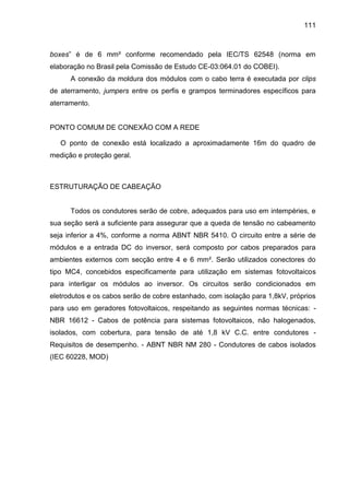 111
boxes” é de 6 mm² conforme recomendado pela IEC/TS 62548 (norma em
elaboração no Brasil pela Comissão de Estudo CE-03:064.01 do COBEI).
A conexão da moldura dos módulos com o cabo terra é executada por clips
de aterramento, jumpers entre os perfis e grampos terminadores específicos para
aterramento.
PONTO COMUM DE CONEXÃO COM A REDE
O ponto de conexão está localizado a aproximadamente 16m do quadro de
medição e proteção geral.
ESTRUTURAÇÃO DE CABEAÇÃO
Todos os condutores serão de cobre, adequados para uso em intempéries, e
sua seção será a suficiente para assegurar que a queda de tensão no cabeamento
seja inferior a 4%, conforme a norma ABNT NBR 5410. O circuito entre a série de
módulos e a entrada DC do inversor, será composto por cabos preparados para
ambientes externos com secção entre 4 e 6 mm². Serão utilizados conectores do
tipo MC4, concebidos especificamente para utilização em sistemas fotovoltaicos
para interligar os módulos ao inversor. Os circuitos serão condicionados em
eletrodutos e os cabos serão de cobre estanhado, com isolação para 1,8kV, próprios
para uso em geradores fotovoltaicos, respeitando as seguintes normas técnicas: -
NBR 16612 - Cabos de potência para sistemas fotovoltaicos, não halogenados,
isolados, com cobertura, para tensão de até 1,8 kV C.C. entre condutores -
Requisitos de desempenho. - ABNT NBR NM 280 - Condutores de cabos isolados
(IEC 60228, MOD)
 