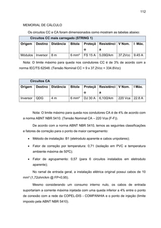 112
MEMORIAL DE CÁLCULO
Os circuitos CC e CA foram dimensionados como mostram as tabelas abaixo:
Circuitos CC mais carregado (STRING 1)
Origem Destino Distância Bitola Proteçã
o
Resistênci
a
V Nom. I Máx.
Módulos Inversor 8 m 6 mm² FS 15 A 5,09Ω/km 37.2Vcc 9.45 A
Nota: O limite máximo para queda nos condutores CC é de 3% de acordo com a
norma IEC/TS 62548. (Tensão Nominal CC = 9 x 37.2Vcc = 334.8Vcc)
Circuitos CA
Origem Destino Distância Bitola Proteçã
o
Resistênci
a
V Nom. I Máx.
Inversor QDG 4 m 6 mm² DJ 30 A 6,10Ω/km 220 Vca 22.8 A
Nota: O limite máximo para queda nos condutores CA é de 4% de acordo com
a norma ABNT NBR 5410. (Tensão Nominal CA – 220 Vca (F-F)).
De acordo com a norma ABNT NBR 5410, temos as seguintes classificações
e fatores de correção para o ponto de maior carregamento:
 Método de instalação: B1 (eletroduto aparente e cabos unipolares);
 Fator de correção por temperatura: 0,71 (isolação em PVC e temperatura
ambiente máxima de 50⁰C);
 Fator de agrupamento: 0,57 (para 6 circuitos instalados em eletroduto
aparente);
No ramal de entrada geral, a instalação elétrica original possui cabos de 10
mm² (1,72ohm/km @ FP=0,95).
Mesmo considerando um consumo interno nulo, os cabos de entrada
suportariam a corrente máxima injetada com uma queda inferior a 4% entre o ponto
de conexão com a rede da COPEL-DIS - COMPANHIA e o ponto de injeção (limite
imposto pela ABNT NBR 5410).
 
