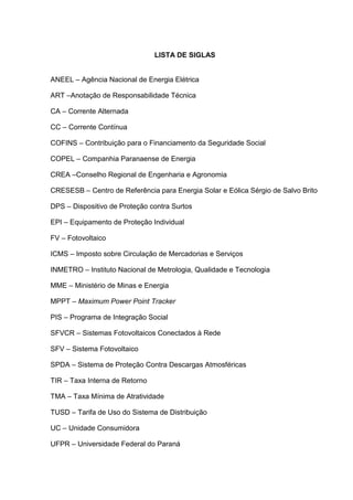 LISTA DE SIGLAS
ANEEL – Agência Nacional de Energia Elétrica
ART –Anotação de Responsabilidade Técnica
CA – Corrente Alternada
CC – Corrente Contínua
COFINS – Contribuição para o Financiamento da Seguridade Social
COPEL – Companhia Paranaense de Energia
CREA –Conselho Regional de Engenharia e Agronomia
CRESESB – Centro de Referência para Energia Solar e Eólica Sérgio de Salvo Brito
DPS – Dispositivo de Proteção contra Surtos
EPI – Equipamento de Proteção Individual
FV – Fotovoltaico
ICMS – Imposto sobre Circulação de Mercadorias e Serviços
INMETRO – Instituto Nacional de Metrologia, Qualidade e Tecnologia
MME – Ministério de Minas e Energia
MPPT – Maximum Power Point Tracker
PIS – Programa de Integração Social
SFVCR – Sistemas Fotovoltaicos Conectados à Rede
SFV – Sistema Fotovoltaico
SPDA – Sistema de Proteção Contra Descargas Atmosféricas
TIR – Taxa Interna de Retorno
TMA – Taxa Mínima de Atratividade
TUSD – Tarifa de Uso do Sistema de Distribuição
UC – Unidade Consumidora
UFPR – Universidade Federal do Paraná
 