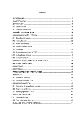 SUMÁRIO
1 INTRODUÇÃO .......................................................................................................17
1.1 JUSTIFICATIVA ..................................................................................................18
1.2 OBJETIVOS ........................................................................................................19
1.2.1 Objetivo Geral ..................................................................................................19
1.2.2 Objetivos Específicos .......................................................................................19
2 REVISÃO DE LITERATURA .................................................................................20
2.1 FUNDAMENTAÇÃO TEÓRICA...........................................................................20
2.1.1 Geração distribuída ..........................................................................................20
2.1.2 Irradiação solar.................................................................................................22
2.1.3 Painel fotovoltaico ............................................................................................25
2.1.4 Inversor de frequência......................................................................................27
2.1.5 Proteções .........................................................................................................29
2.1.6 Dimensionamento do SFVCR ..........................................................................35
2.1.7 Avaliação do sistema .......................................................................................40
2.1.8 Análise financeira .............................................................................................43
2.2 NORMAS E REGULAMENTOS PARA SFVCR ..................................................45
3 MATERIAL E MÉTODOS ......................................................................................46
3.1 MATERIAIS.........................................................................................................46
3.2 MÉTODOS ..........................................................................................................48
4 APRESENTAÇÃO DOS RESULTADOS...............................................................50
4.1 PROJETO ...........................................................................................................50
4.1.1 Análise de consumo .........................................................................................50
4.1.2 Irradiação solar do local ...................................................................................51
4.2 DIMENSIONAMENTO.........................................................................................52
4.2.1 Estimativa de geração de energia ....................................................................58
4.2.2 Diagramas elétricos..........................................................................................60
4.2.3 Homologação do SFVCR .................................................................................64
4.3 ANÁLISE FINANCEIRA.......................................................................................65
4.3.1 Payback simples ..............................................................................................67
4.3.2 Taxa Interna de Retorno...................................................................................69
4.4 ANÁLISE DA FATURA DE ENERGIA.................................................................71
 