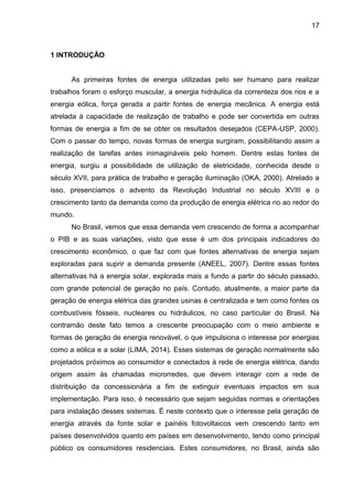 17
1 INTRODUÇÃO
As primeiras fontes de energia utilizadas pelo ser humano para realizar
trabalhos foram o esforço muscular, a energia hidráulica da correnteza dos rios e a
energia eólica, força gerada a partir fontes de energia mecânica. A energia está
atrelada à capacidade de realização de trabalho e pode ser convertida em outras
formas de energia a fim de se obter os resultados desejados (CEPA-USP, 2000).
Com o passar do tempo, novas formas de energia surgiram, possibilitando assim a
realização de tarefas antes inimagináveis pelo homem. Dentre estas fontes de
energia, surgiu a possibilidade de utilização de eletricidade, conhecida desde o
século XVII, para prática de trabalho e geração iluminação (OKA, 2000). Atrelado a
isso, presenciamos o advento da Revolução Industrial no século XVIII e o
crescimento tanto da demanda como da produção de energia elétrica no ao redor do
mundo.
No Brasil, vemos que essa demanda vem crescendo de forma a acompanhar
o PIB e as suas variações, visto que esse é um dos principais indicadores do
crescimento econômico, o que faz com que fontes alternativas de energia sejam
exploradas para suprir a demanda presente (ANEEL, 2007). Dentre essas fontes
alternativas há a energia solar, explorada mais a fundo a partir do século passado,
com grande potencial de geração no país. Contudo, atualmente, a maior parte da
geração de energia elétrica das grandes usinas é centralizada e tem como fontes os
combustíveis fósseis, nucleares ou hidráulicos, no caso particular do Brasil. Na
contramão deste fato temos a crescente preocupação com o meio ambiente e
formas de geração de energia renovável, o que impulsiona o interesse por energias
como a eólica e a solar (LIMA, 2014). Esses sistemas de geração normalmente são
projetados próximos ao consumidor e conectados à rede de energia elétrica, dando
origem assim às chamadas microrredes, que devem interagir com a rede de
distribuição da concessionária a fim de extinguir eventuais impactos em sua
implementação. Para isso, é necessário que sejam seguidas normas e orientações
para instalação desses sistemas. É neste contexto que o interesse pela geração de
energia através da fonte solar e painéis fotovoltaicos vem crescendo tanto em
países desenvolvidos quanto em países em desenvolvimento, tendo como principal
público os consumidores residenciais. Estes consumidores, no Brasil, ainda são
 