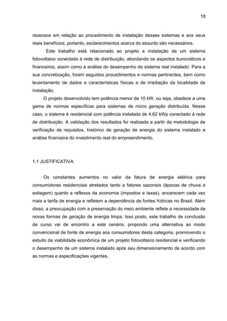 18
receosos em relação ao procedimento de instalação desses sistemas e aos seus
reais benefícios, portanto, esclarecimentos acerca do assunto são necessários.
Este trabalho está relacionado ao projeto e instalação de um sistema
fotovoltaico conectado à rede de distribuição, abordando os aspectos burocráticos e
financeiros, assim como a análise do desempenho do sistema real instalado. Para a
sua concretização, foram seguidos procedimentos e normas pertinentes, bem como
levantamento de dados e características físicas e de irradiação da localidade de
instalação.
O projeto desenvolvido tem potência menor de 10 kW, ou seja, obedece a uma
gama de normas específicas para sistemas de micro geração distribuída. Nesse
caso, o sistema é residencial com potência instalada de 4,62 kWp conectado à rede
de distribuição. A validação dos resultados foi realizada a partir da metodologia de
verificação de requisitos, histórico de geração de energia do sistema instalado e
análise financeira do investimento real do empreendimento.
1.1 JUSTIFICATIVA
Os constantes aumentos no valor da fatura de energia elétrica para
consumidores residenciais atrelados tanto a fatores sazonais (épocas de chuva e
estiagem) quanto a reflexos da economia (impostos e taxas), encarecem cada vez
mais a tarifa de energia e refletem a dependência de fontes hídricas no Brasil. Além
disso, a preocupação com a preservação do meio ambiente reflete a necessidade de
novas formas de geração de energia limpa. Isso posto, este trabalho de conclusão
de curso vai de encontro a este cenário, propondo uma alternativa ao modo
convencional de fonte de energia aos consumidores desta categoria, promovendo o
estudo da viabilidade econômica de um projeto fotovoltaico residencial e verificando
o desempenho de um sistema instalado após seu dimensionamento de acordo com
as normas e especificações vigentes.
 