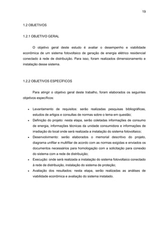 19
1.2 OBJETIVOS
1.2.1 OBJETIVO GERAL
O objetivo geral deste estudo é avaliar o desempenho e viabilidade
econômica de um sistema fotovoltaico de geração de energia elétrico residencial
conectado à rede de distribuição. Para isso, foram realizados dimensionamento e
instalação desse sistema.
1.2.2 OBJETIVOS ESPECÍFICOS
Para atingir o objetivo geral deste trabalho, foram elaborados os seguintes
objetivos específicos:
 Levantamento de requisitos: serão realizadas pesquisas bibliográficas,
estudos de artigos e consultas de normas sobre o tema em questão;
 Definição do projeto: nesta etapa, serão coletadas informações de consumo
de energia, informações técnicas da unidade consumidora e informações de
irradiação do local onde será realizada a instalação do sistema fotovoltaico;
 Desenvolvimento: serão elaborados o memorial descritivo do projeto,
diagrama unifilar e multifilar de acordo com as normas exigidas e enviados os
documentos necessários para homologação com a solicitação para conexão
do sistema com a rede de distribuição;
 Execução: onde será realizada a instalação do sistema fotovoltaico conectado
à rede de distribuição, instalação do sistema de proteção;
 Avaliação dos resultados: nesta etapa, serão realizadas as análises de
viabilidade econômica e avaliação do sistema instalado.
 