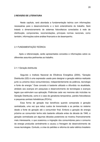 20
2 REVISÃO DE LITERATURA
Neste capítulo, será abordada a fundamentação teórica com informações
necessárias para o desenvolvimento e o bom entendimento do trabalho. Será
tratado o dimensionamento de sistemas fotovoltaicos conectados à rede de
distribuição, componentes, recomendações, principais normas nacionais, como
também, informações sobre análise financeira e de desempenho.
2.1 FUNDAMENTAÇÃO TEÓRICA
Após a referenciação, serão apresentados conceitos e informações sobre os
diferentes assuntos pertinentes ao trabalho.
2.1.1 Geração distribuída
Segundo o Instituto Nacional de Eficiência Energética (2004), “Geração
Distribuída (GD) é uma expressão usada para designar a geração elétrica realizada
junto ou próxima do(s) consumidor(es), independentemente da potência, tecnologia
e fonte de energia.” Esse conceito é bastante utilizado e difundido na atualidade,
atrelado aos avanços em pesquisas e desenvolvimento de tecnologias e avanços
legais que estimulam sua aplicação. Potências cada vez menores são incluídas na
Geração Distribuída, como é o caso de geradores temporários, painéis fotovoltaicos
e pequenas centrais hidrelétricas (PCH’s).
Essa forma de geração traz benefícios quando comparada à geração
centralizada, uma vez que reduz custos de transmissão e as perdas no sistema
desde a fonte de geração até o consumidor final. Embora a geração de energia
próxima ao consumidor tenha sido bastante utilizada antes da década de 1940, a
geração centralizada por algumas décadas posteriores se mostrou financeiramente
mais interessante, o que ocasionou a migração dos consumidores para o consumo
da energia produzida centralmente e causou a frenagem de desenvolvimento de
novas tecnologias. Contudo, a crise do petróleo e reforma do setor elétrico brasileiro
 