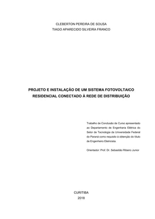 CLEBERTON PEREIRA DE SOUSA
TIAGO APARECIDO SILVEIRA FRANCO
PROJETO E INSTALAÇÃO DE UM SISTEMA FOTOVOLTAICO
RESIDENCIAL CONECTADO À REDE DE DISTRIBUIÇÃO
Trabalho de Conclusão de Curso apresentado
ao Departamento de Engenharia Elétrica do
Setor de Tecnologia da Universidade Federal
do Paraná como requisito à obtenção do título
de Engenheiro Eletricista.
Orientador: Prof. Dr. Sebastião Ribeiro Junior
CURITIBA
2018
 