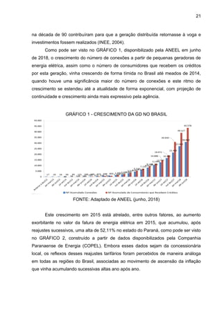 21
na década de 90 contribuíram para que a geração distribuída retornasse à voga e
investimentos fossem realizados (INEE, 2004).
Como pode ser visto no GRÁFICO 1, disponibilizado pela ANEEL em junho
de 2018, o crescimento do número de conexões a partir de pequenas geradoras de
energia elétrica, assim como o número de consumidores que recebem os créditos
por esta geração, vinha crescendo de forma tímida no Brasil até meados de 2014,
quando houve uma significância maior do número de conexões e este ritmo de
crescimento se estendeu até a atualidade de forma exponencial, com projeção de
continuidade e crescimento ainda mais expressivo pela agência.
GRÁFICO 1 - CRESCIMENTO DA GD NO BRASIL
FONTE: Adaptado de ANEEL (junho, 2018)
Este crescimento em 2015 está atrelado, entre outros fatores, ao aumento
exorbitante no valor da fatura de energia elétrica em 2015, que acumulou, após
reajustes sucessivos, uma alta de 52,11% no estado do Paraná, como pode ser visto
no GRÁFICO 2, construído a partir de dados disponibilizados pela Companhia
Paranaense de Energia (COPEL). Embora esses dados sejam da concessionária
local, os reflexos desses reajustes tarifários foram percebidos de maneira análoga
em todas as regiões do Brasil, associadas ao movimento de ascensão da inflação
que vinha acumulando sucessivas altas ano após ano.
 