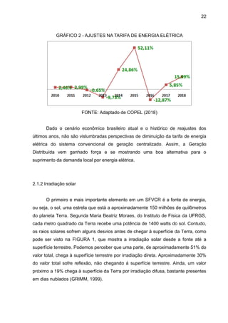 22
GRÁFICO 2 - AJUSTES NA TARIFA DE ENERGIA ELÉTRICA
FONTE: Adaptado de COPEL (2018)
Dado o cenário econômico brasileiro atual e o histórico de reajustes dos
últimos anos, não são vislumbradas perspectivas de diminuição da tarifa de energia
elétrica do sistema convencional de geração centralizado. Assim, a Geração
Distribuída vem ganhado força e se mostrando uma boa alternativa para o
suprimento da demanda local por energia elétrica.
2.1.2 Irradiação solar
O primeiro e mais importante elemento em um SFVCR é a fonte de energia,
ou seja, o sol, uma estrela que está a aproximadamente 150 milhões de quilômetros
do planeta Terra. Segunda Maria Beatriz Moraes, do Instituto de Física da UFRGS,
cada metro quadrado da Terra recebe uma potência de 1400 watts do sol. Contudo,
os raios solares sofrem alguns desvios antes de chegar à superfície da Terra, como
pode ser visto na FIGURA 1, que mostra a irradiação solar desde a fonte até a
superfície terrestre. Podemos perceber que uma parte, de aproximadamente 51% do
valor total, chega à superfície terrestre por irradiação direta. Aproximadamente 30%
do valor total sofre reflexão, não chegando à superfície terrestre. Ainda, um valor
próximo a 19% chega à superfície da Terra por irradiação difusa, bastante presentes
em dias nublados (GRIMM, 1999).
 