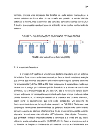 27
elétricos, provoca uma somatória das tensões de cada painel, mantendo-se a
mesma corrente em todos eles. Já na conexão em paralelo, a tensão total do
sistema é a mesma, mas as correntes são somadas, como observamos na FIGURA
7. Assim, é necessário o conhecimento da aplicação para a melhor configuração do
sistema.
FIGURA 7 – CONFIGURAÇÕES DOS PAINÉIS FOTOVOLTAICOS
FONTE: Alternative Energy Tutorials (2018)
2.1.4 Inversor de frequência
O inversor de frequência é um elemento bastante importante em um sistema
fotovoltaico. Esse componente é responsável por fazer a transformação da energia
que provém dos módulos fotovoltaicos em corrente contínua para corrente alternada
na forma senoidal (LISITA, 2005, p.36). Esse componente é construído de modo que
recebe toda a energia produzida nos painéis fotovoltaicos e, através de um circuito
eletrônico, faz a transformação de CC para CA. Isso é necessário porque assim
como o sistema da concessionária que receberá parte desta energia produzida pelos
painéis fotovoltaicos, a instalação residencial é projetada em corrente alternada,
assim como os equipamentos que nela serão conectados. Um esquema de
funcionamento do inversor de frequência é mostrado na FIGURA 8. Ele tem em sua
composição interruptores semicondutores de potência, funcionando como chaves
com um esquema de abertura e fechamento a fim de proporcionar na saída corrente
alternada. Normalmente são utilizados IGBTs-Insulated Gate Bipolar Transistors,
que permitem controlar instantaneamente a condução e o corte em seu início
utilizando sinais aplicados ao gatilho (ALMEIDA, 2011). Assim, a energia que entra
no inversor de frequência inicialmente em corrente contínua é transformada em
 