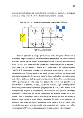 28
corrente alternada através de constantes chaveamentos que auxiliam na entrega de
corrente na forma senoidal, a forma de energia amplamente utilizada.
FIGURA 8 – ESQUEMÁTICO DO INVERSOR DE FREQÊNCIA
FONTE: ALMEIDA (2011)
Além de converter a energia produzida da forma CC para a forma CA, o
inversor de frequência utilizado nos sistemas fotovoltaicos tem um componente que
auxilia no melhor aproveitamento da energia produzida, o MPPT- Maximum Power
Point Tracking. Sua importância se dá pelo fato de este ser capaz de localizar o
ponto onde o produto tensão x corrente tem o maior valor, como pode ser visto na
FIGURA 9. É interessante observar que a tensão e a corrente se comportam de
maneira diferente. A tensão aumenta até atingir seu valor máximo e começa a decair
após atingir esse ponto; já a corrente aumenta linearmente até o momento em que
este máximo de tensão é atingido, começando assim a decair. Daí a importância do
MPPT, que localiza o ponto antes de o decaimento ocorrer para garantir que o
produto tensão x corrente, ou seja, a potência entregue, seja a maior possível,
diminuindo perdas desnecessárias de geração (WIND & SUN, 2018). Temos assim
o conjunto que engloba os componentes básicos iniciais para geração de energia
fotovoltaica: a fonte solar, os painéis fotovoltaicos e o inversor de frequência, que
farão o condicionamento da energia solar fotovoltaica para que seja aproveitada e
utilizada pelas cargas às quais estiver conectada. Contudo, os componentes de
proteção, que ainda não foram abordados neste trabalho têm um papel muito
importante para que a energia gerada seja aproveitada sem riscos e da melhor
maneira possível. Por isso, esses aspectos serão abordados na próxima seção.
 