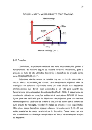 29
FIGURA 9 – MPPT – MAXIMUM POWER POINT TRACKING
FONTE: Novergy (2017)
2.1.5 Proteções
Como citado, as proteções utilizadas são muito importantes para garantir o
funcionamento de maneira segura do sistema instalado. Usualmente, para a
proteção do lado CC são utilizados disjuntores e dispositivos de proteção contra
surto-DPS (CAMARGO, 2017).
Disjuntores são dispositivos de manobra que têm por função interromper o
circuito elétrico sobre condições normais, para desligamento proposital, além de
interrupção em condições específicas, como um curto circuito. São dispositivos
eletromecânicos que devem estar associados a um relé para garantir seu
funcionamento como dispositivo de proteção (SAMPAIO, 2012). O esquemático de
um disjuntor utilizado em proteções residenciais é mostrado na FIGURA 10. Nessa
figura, pode ser verificado que os disjuntores são projetados para uma corrente
nominal específica. Esse valor de corrente é calculado de acordo com a corrente de
curto-circuito da instalação, considerados todos os circuitos e suas capacidades.
Além disso, esses dispositivos possuem classes, nomeadas como B, C e D, que
estão associadas às curvas características do dispositivo. Essas curvas, por sua
vez, consideram o tipo de carga a ser protegida e o tempo necessário para atuação
do dispositivo.
 